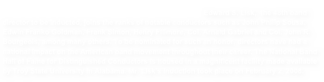 The National Band Hall of Fame for Distinguished Band Conductors is housed in a beautiful facility on the campus of Troy University in Troy, Alabama. Edward S. Lisk,  the 48th band director to be inducted, joins the ranks of notable conductors such as John Philip Sousa, Edwin Franko Goldman, Frank Simon, Henry Fillmore, Col. Arnald Gabriel and Col. John R. Bourgeois, among many others. To be nominated for such an honor, directors have had a national impact on the American band movement throughout their career. The National Band Hall of Fame for Distinguished Conductors is housed in a magnificent facility made available by Troy State University in Alabama. Mr. Lisk’s induction took place on February 2, 2008.
